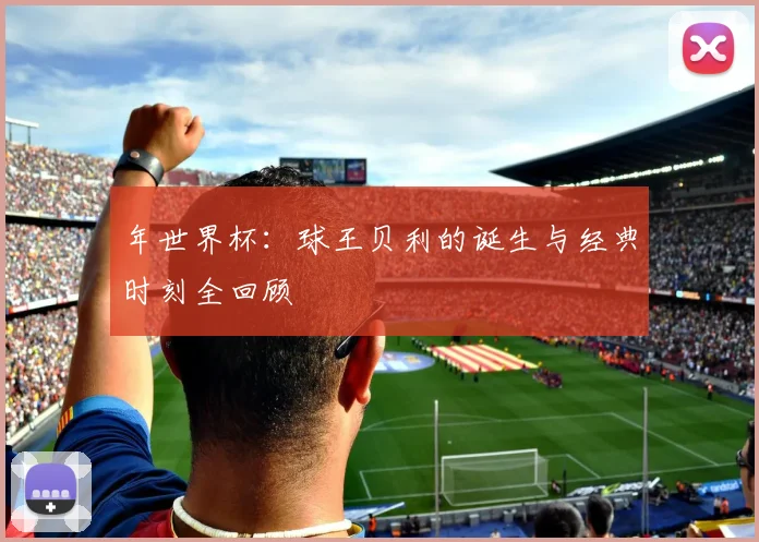 年世界杯：球王贝利的诞生与经典时刻全回顾