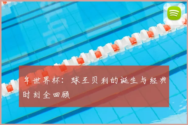 年世界杯：球王贝利的诞生与经典时刻全回顾
