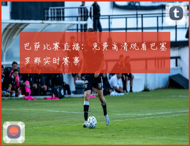 巴萨比赛直播：免费高清观看巴塞罗那实时赛事