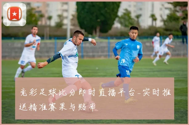 竞彩足球比分即时直播平台_实时推送精准赛果与赔率